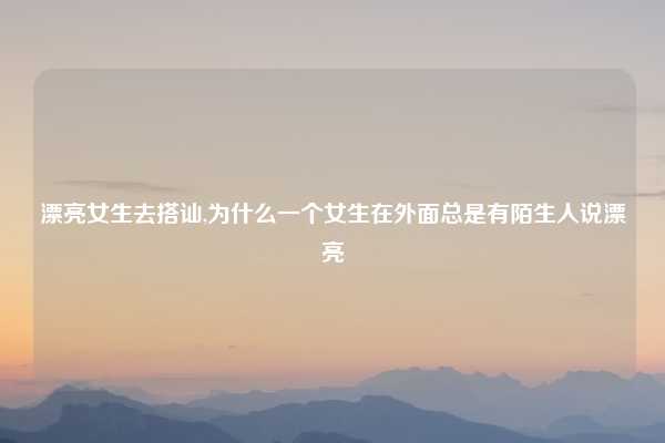 漂亮女生去搭讪,为什么一个女生在外面总是有陌生人说漂亮