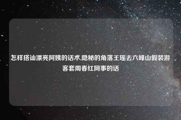 怎样搭讪漂亮阿姨的话术,隐秘的角落王瑶去六峰山假装游客套周春红同事的话