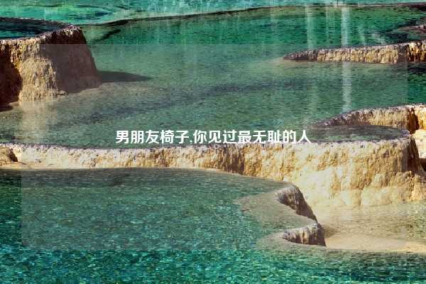 男朋友椅子,你见过最无耻的人