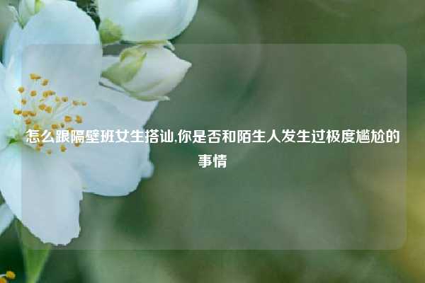 怎么跟隔壁班女生搭讪,你是否和陌生人发生过极度尴尬的事情