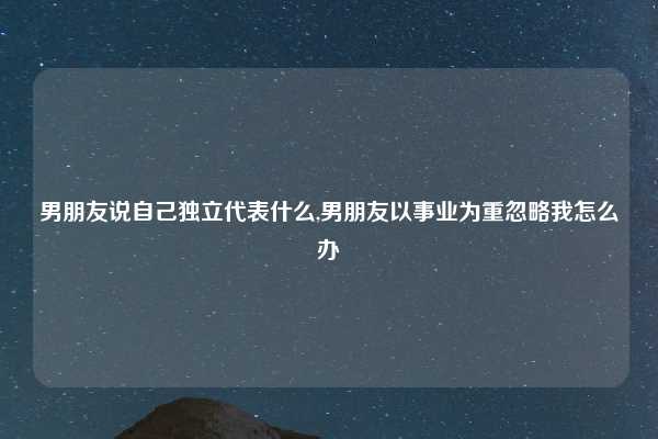 男朋友说自己独立代表什么,男朋友以事业为重忽略我怎么办