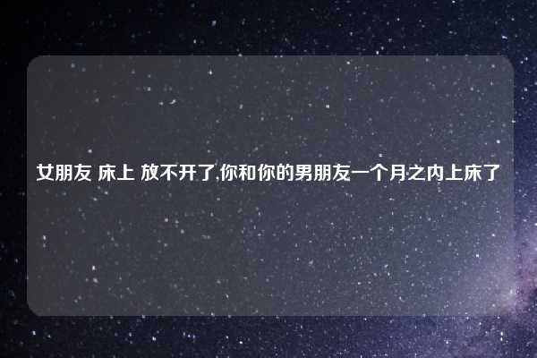 女朋友 床上 放不开了,你和你的男朋友一个月之内上床了