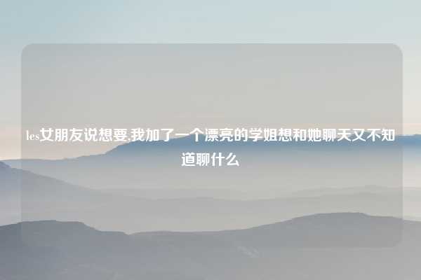 les女朋友说想要,我加了一个漂亮的学姐想和她聊天又不知道聊什么