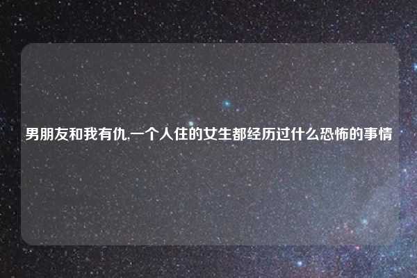 男朋友和我有仇,一个人住的女生都经历过什么恐怖的事情