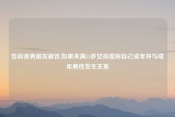 告诉渣男朋友被告,如果未满14岁女孩谎称自己成年并与成年男性发生关系