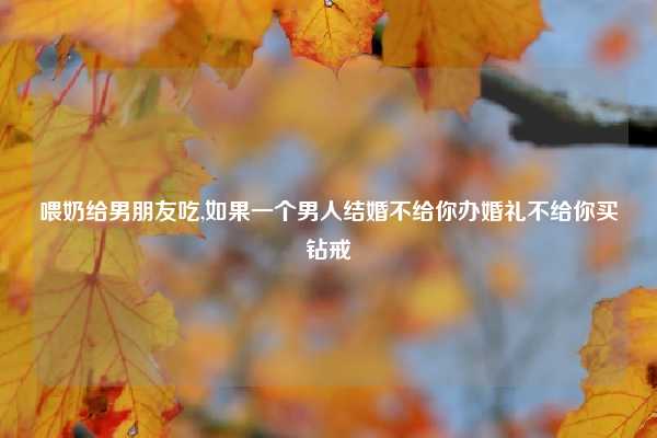 喂奶给男朋友吃,如果一个男人结婚不给你办婚礼不给你买钻戒