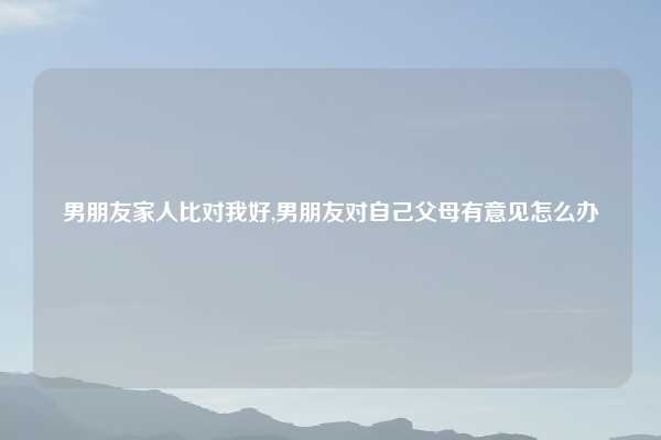 男朋友家人比对我好,男朋友对自己父母有意见怎么办