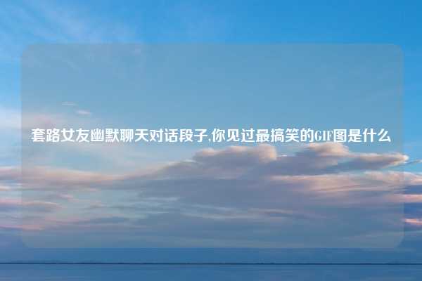 套路女友幽默聊天对话段子,你见过最搞笑的GIF图是什么