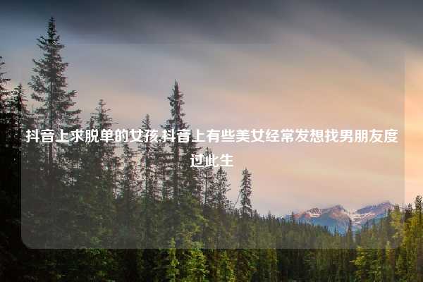 抖音上求脱单的女孩,抖音上有些美女经常发想找男朋友度过此生