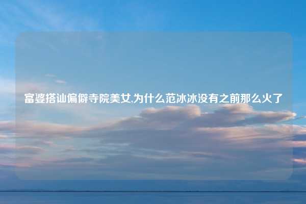 富婆搭讪偏僻寺院美女,为什么范冰冰没有之前那么火了