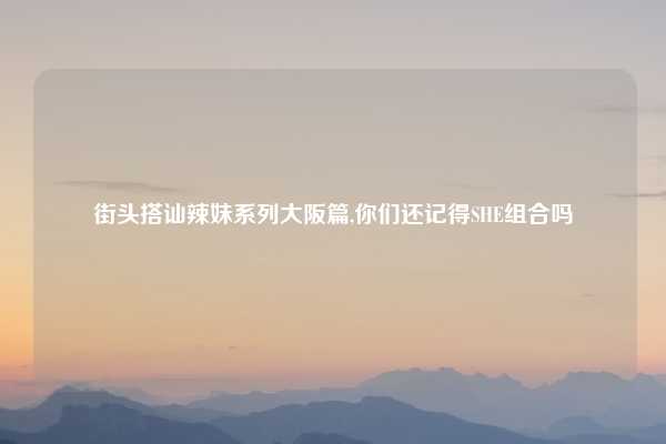 街头搭讪辣妹系列大阪篇,你们还记得SHE组合吗