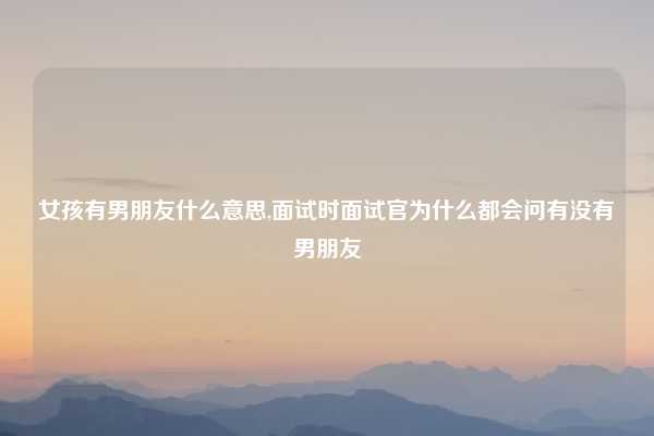女孩有男朋友什么意思,面试时面试官为什么都会问有没有男朋友
