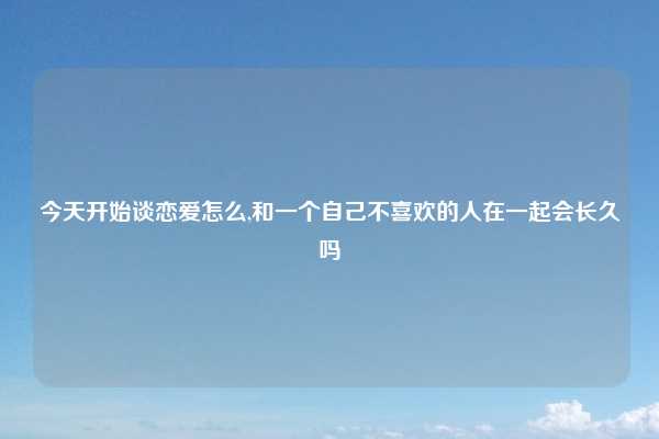 今天开始谈恋爱怎么,和一个自己不喜欢的人在一起会长久吗