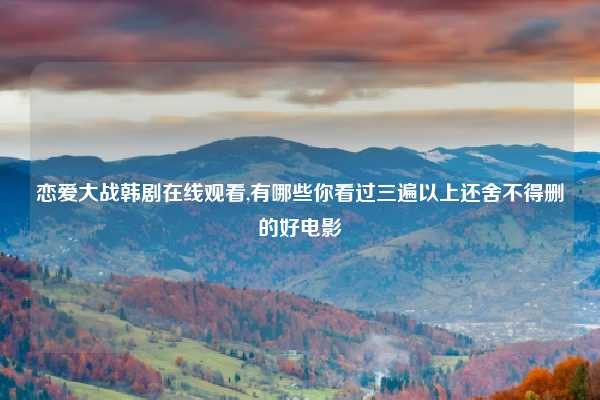 恋爱大战韩剧在线观看,有哪些你看过三遍以上还舍不得删的好电影
