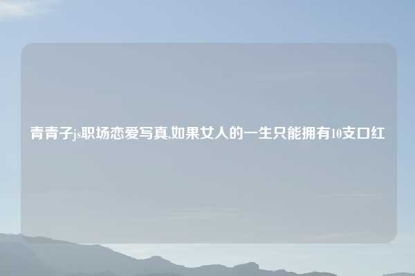 青青子js职场恋爱写真,如果女人的一生只能拥有10支口红