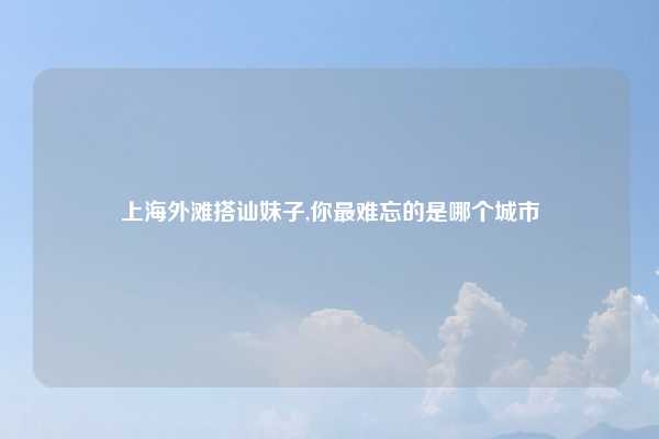 上海外滩搭讪妹子,你最难忘的是哪个城市