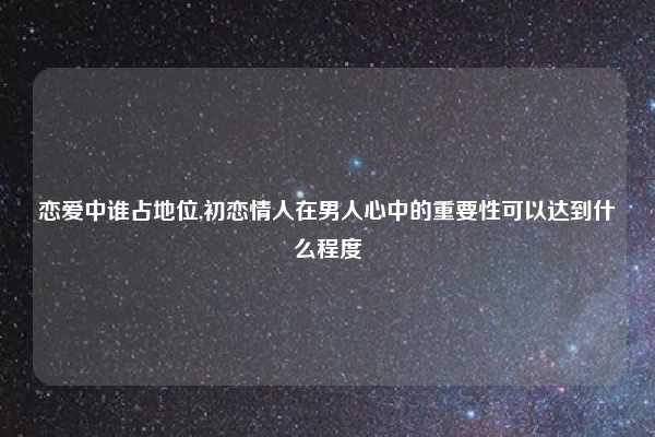 恋爱中谁占地位,初恋情人在男人心中的重要性可以达到什么程度