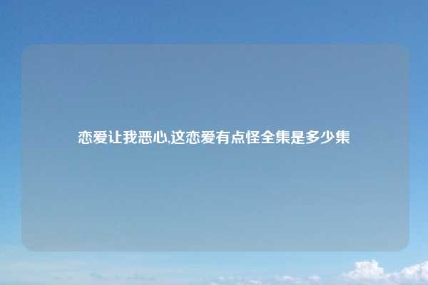 恋爱让我恶心,这恋爱有点怪全集是多少集