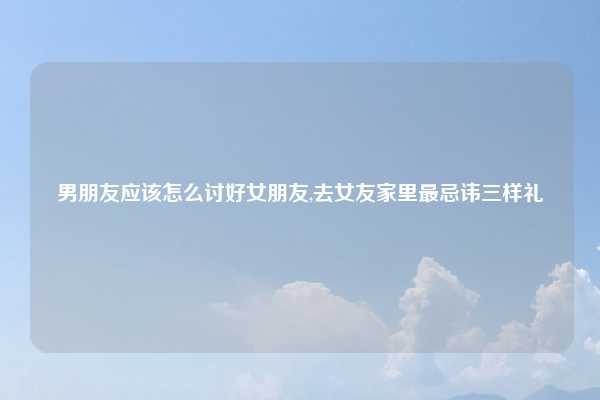 男朋友应该怎么讨好女朋友,去女友家里最忌讳三样礼