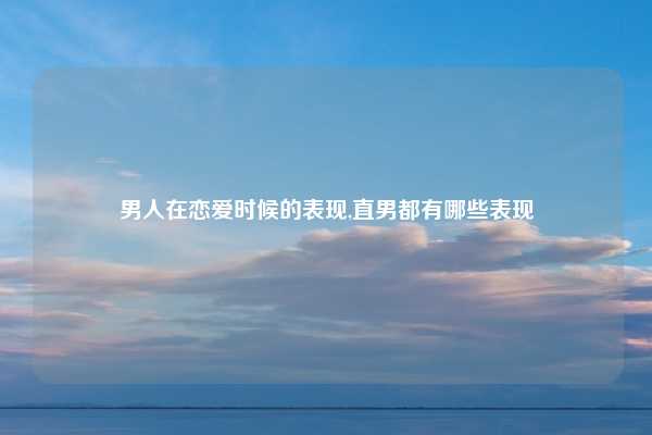 男人在恋爱时候的表现,直男都有哪些表现
