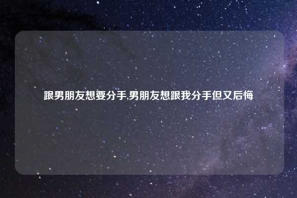 跟男朋友想要分手,男朋友想跟我分手但又后悔