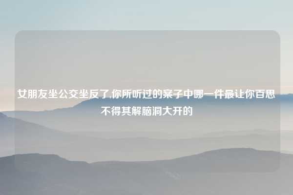 女朋友坐公交坐反了,你所听过的案子中哪一件最让你百思不得其解脑洞大开的