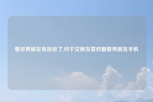 看见男朋友有反应了,对于女朋友喜欢翻看男朋友手机