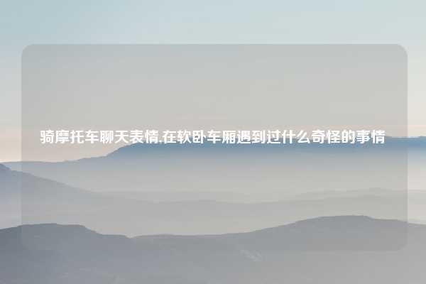 骑摩托车聊天表情,在软卧车厢遇到过什么奇怪的事情