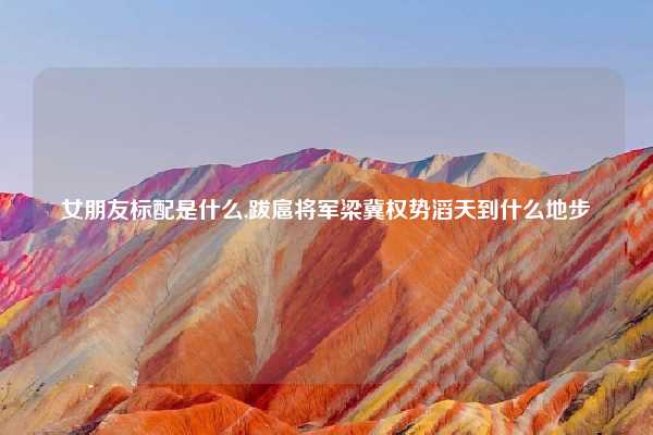 女朋友标配是什么,跋扈将军梁冀权势滔天到什么地步