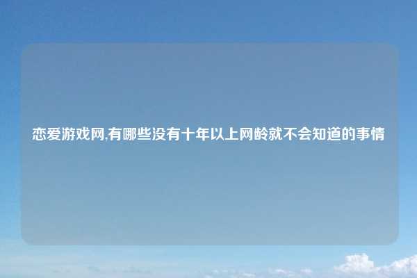 恋爱游戏网,有哪些没有十年以上网龄就不会知道的事情