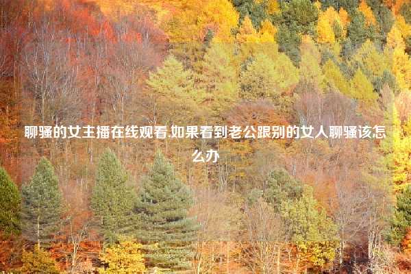 聊骚的女主播在线观看,如果看到老公跟别的女人聊骚该怎么办