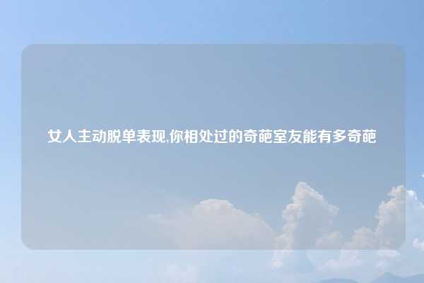 女人主动脱单表现,你相处过的奇葩室友能有多奇葩