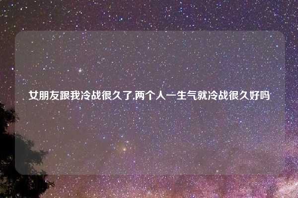 女朋友跟我冷战很久了,两个人一生气就冷战很久好吗