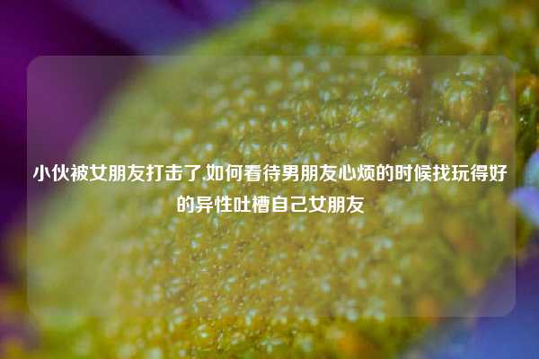 小伙被女朋友打击了,如何看待男朋友心烦的时候找玩得好的异性吐槽自己女朋友