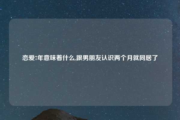 恋爱7年意味着什么,跟男朋友认识两个月就同居了
