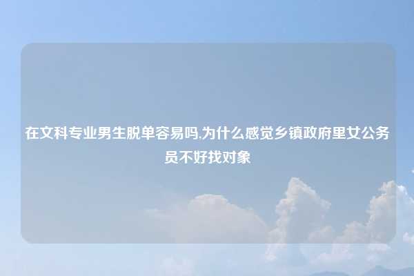 在文科专业男生脱单容易吗,为什么感觉乡镇政府里女公务员不好找对象