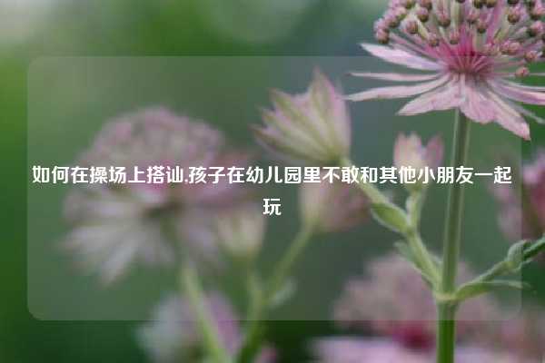 如何在操场上搭讪,孩子在幼儿园里不敢和其他小朋友一起玩