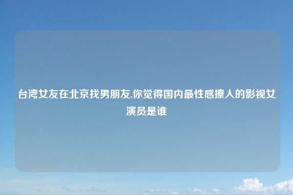 台湾女友在北京找男朋友,你觉得国内最性感撩人的影视女演员是谁