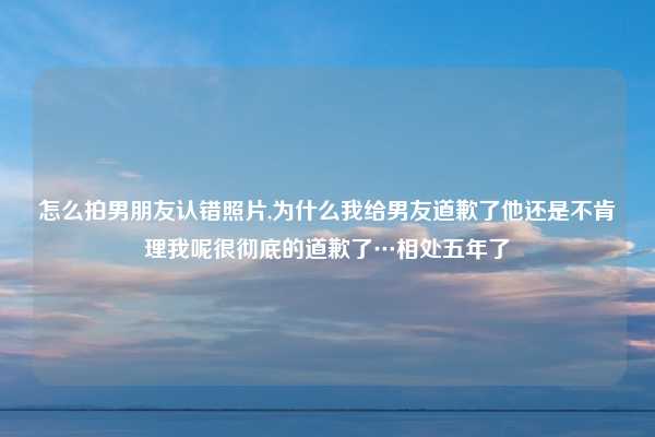 怎么拍男朋友认错照片,为什么我给男友道歉了他还是不肯理我呢很彻底的道歉了…相处五年了