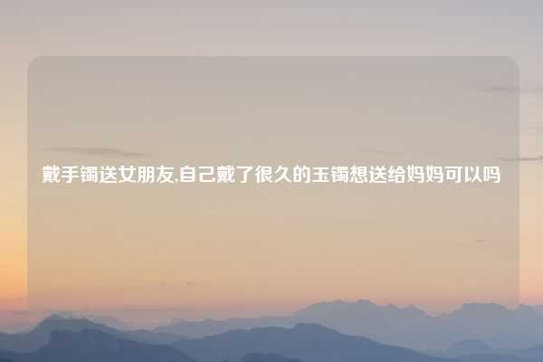 戴手镯送女朋友,自己戴了很久的玉镯想送给妈妈可以吗