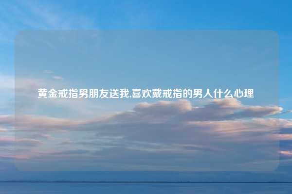 黄金戒指男朋友送我,喜欢戴戒指的男人什么心理