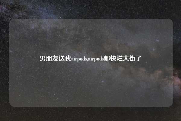 男朋友送我airpods,airpods都快烂大街了