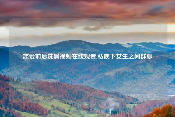 恋爱前后洗澡视频在线观看,私底下女生之间群聊
