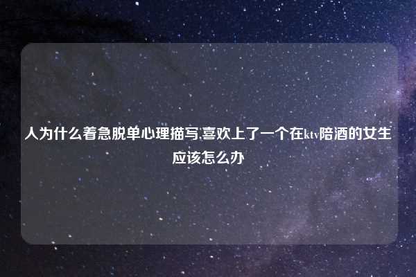 人为什么着急脱单心理描写,喜欢上了一个在ktv陪酒的女生应该怎么办