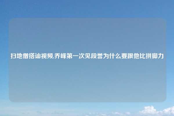 扫地僧搭讪视频,乔峰第一次见段誉为什么要跟他比拼脚力