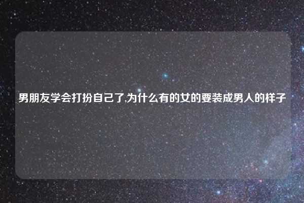 男朋友学会打扮自己了,为什么有的女的要装成男人的样子