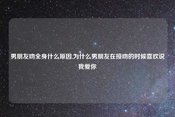 男朋友吻全身什么原因,为什么男朋友在接吻的时候喜欢说我爱你