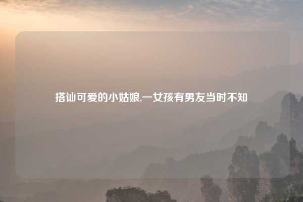 搭讪可爱的小姑娘,一女孩有男友当时不知