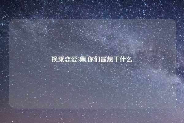 换乘恋爱5集,你们最想干什么