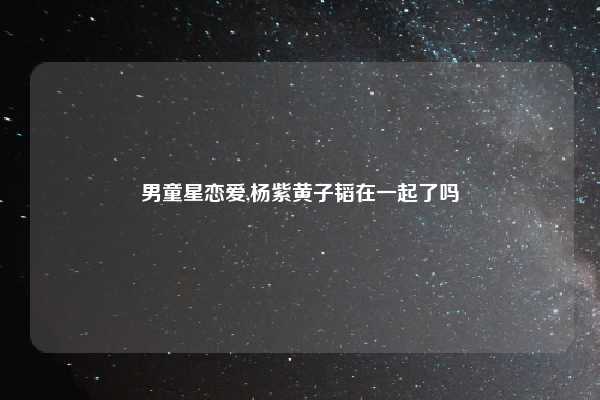 男童星恋爱,杨紫黄子韬在一起了吗